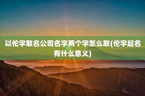 以伦字取名公司名字两个字怎么取(伦字起名有什么意义)