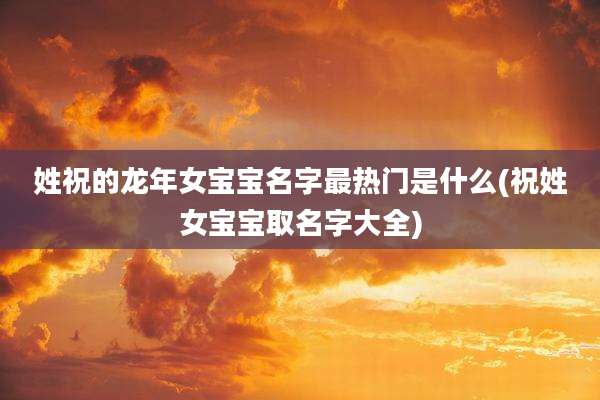 姓祝的龙年女宝宝名字最热门是什么(祝姓女宝宝取名字大全)