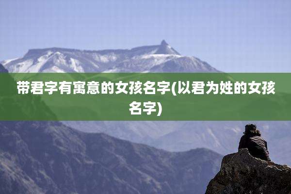 带君字有寓意的女孩名字(以君为姓的女孩名字)