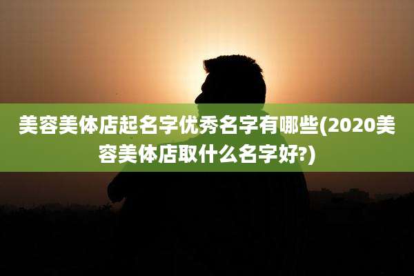 美容美体店起名字优秀名字有哪些(2020美容美体店取什么名字好?)