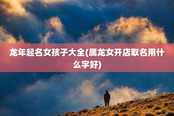 龙年起名女孩子大全(属龙女开店取名用什么字好)