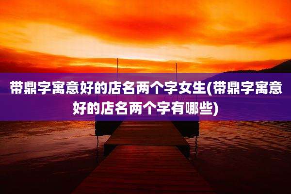 带鼎字寓意好的店名两个字女生(带鼎字寓意好的店名两个字有哪些)
