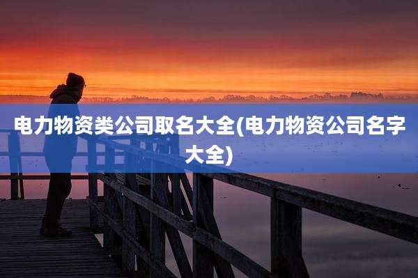 电力物资类公司取名大全(电力物资公司名字大全)