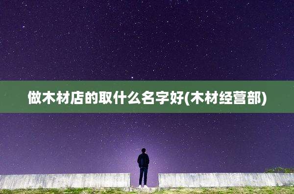 做木材店的取什么名字好(木材经营部)