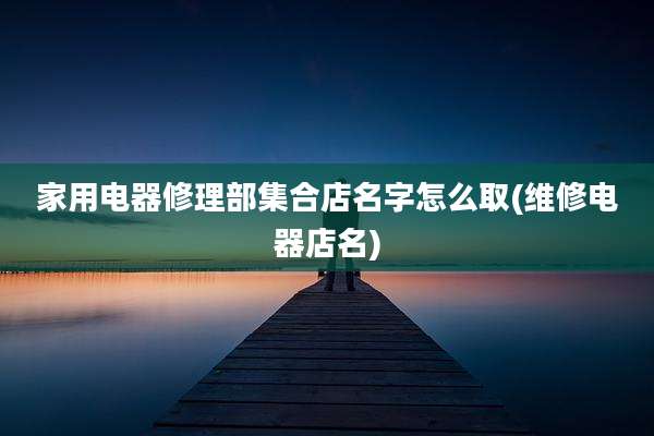 家用电器修理部集合店名字怎么取(维修电器店名)