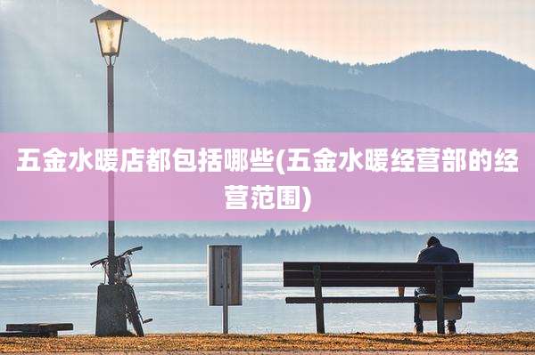 五金水暖店都包括哪些(五金水暖经营部的经营范围)