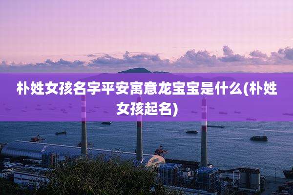 朴姓女孩名字平安寓意龙宝宝是什么(朴姓女孩起名)