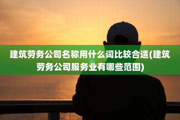 建筑劳务公司名称用什么词比较合适(建筑劳务公司服务业有哪些范围)