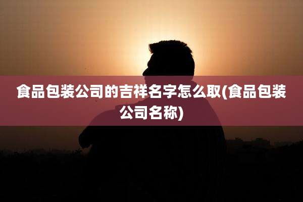 食品包装公司的吉祥名字怎么取(食品包装公司名称)