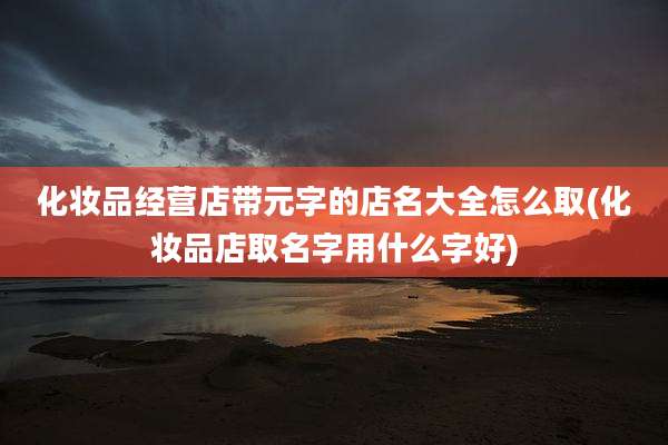 化妆品经营店带元字的店名大全怎么取(化妆品店取名字用什么字好)