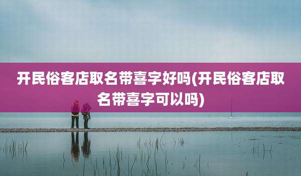 开民俗客店取名带喜字好吗(开民俗客店取名带喜字可以吗)