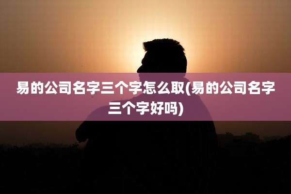 易的公司名字三个字怎么取(易的公司名字三个字好吗)