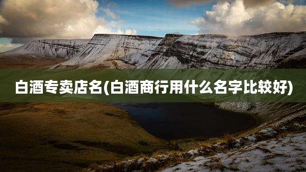 白酒专卖店名(白酒商行用什么名字比较好)