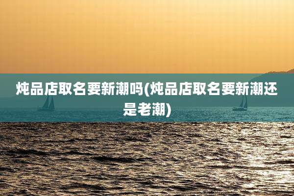 炖品店取名要新潮吗(炖品店取名要新潮还是老潮)