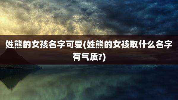 姓熊的女孩名字可爱(姓熊的女孩取什么名字有气质?)