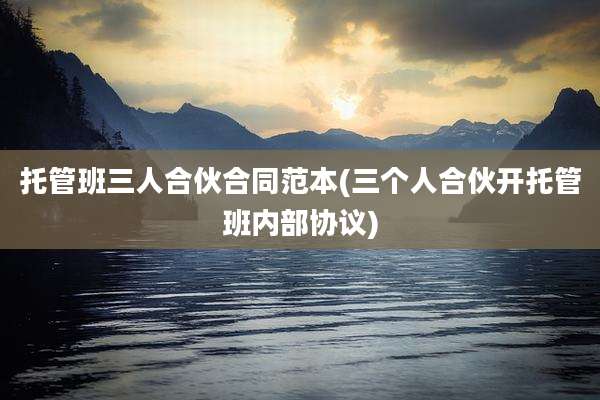 托管班三人合伙合同范本(三个人合伙开托管班内部协议)