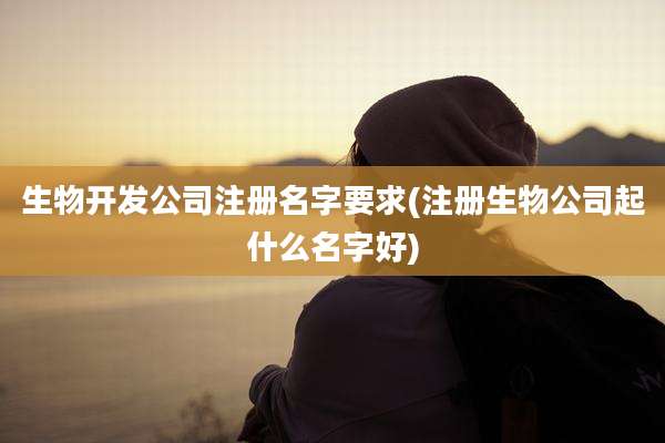 生物开发公司注册名字要求(注册生物公司起什么名字好)