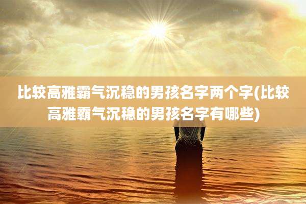 比较高雅霸气沉稳的男孩名字两个字(比较高雅霸气沉稳的男孩名字有哪些)