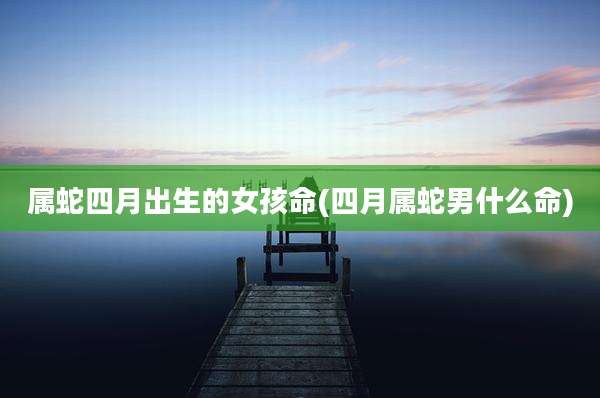 属蛇四月出生的女孩命(四月属蛇男什么命)