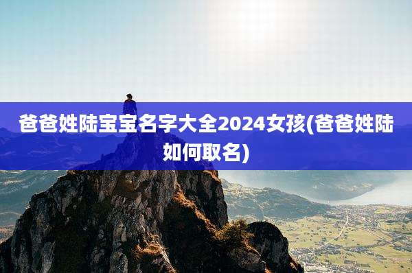 爸爸姓陆宝宝名字大全2024女孩(爸爸姓陆如何取名)