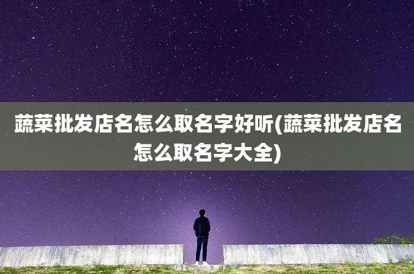 蔬菜批发店名怎么取名字好听(蔬菜批发店名怎么取名字大全)