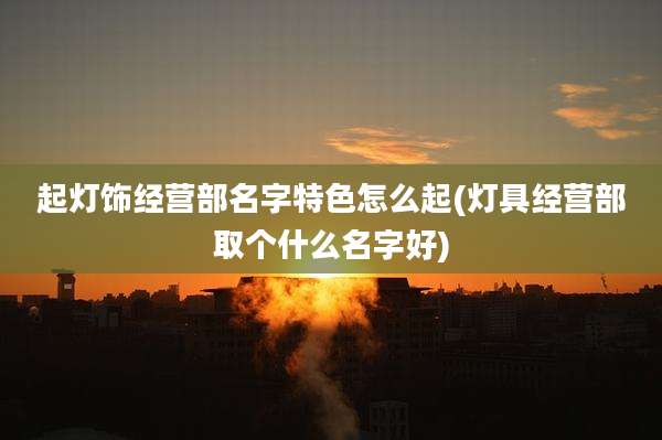 起灯饰经营部名字特色怎么起(灯具经营部取个什么名字好)