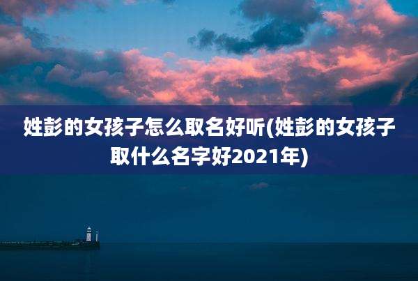 姓彭的女孩子怎么取名好听(姓彭的女孩子取什么名字好2021年)