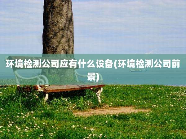 环境检测公司应有什么设备(环境检测公司前景)