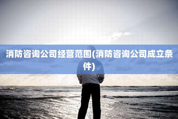 消防咨询公司经营范围(消防咨询公司成立条件)
