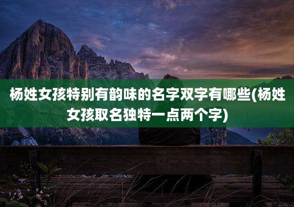 杨姓女孩特别有韵味的名字双字有哪些(杨姓女孩取名独特一点两个字)