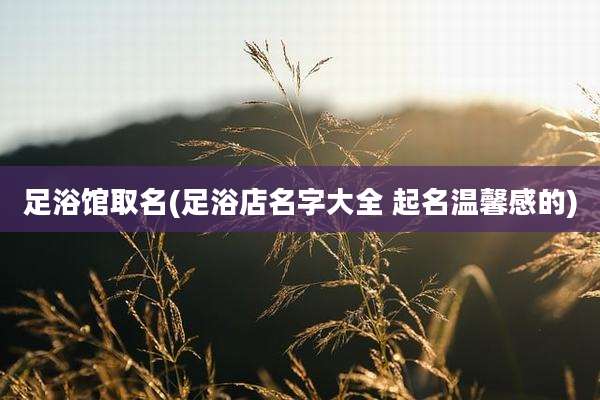 足浴馆取名(足浴店名字大全 起名温馨感的)