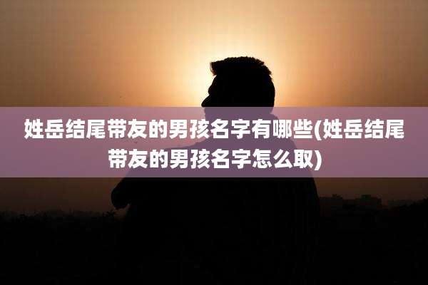 姓岳结尾带友的男孩名字有哪些(姓岳结尾带友的男孩名字怎么取)