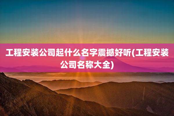 工程安装公司起什么名字震撼好听(工程安装公司名称大全)