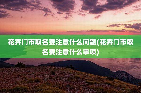 花卉门市取名要注意什么问题(花卉门市取名要注意什么事项)
