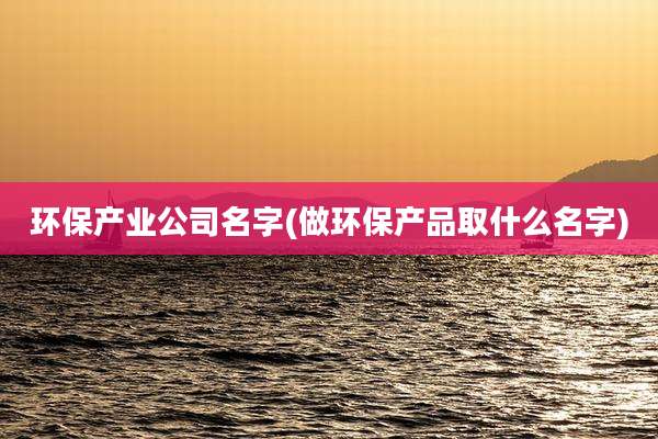 环保产业公司名字(做环保产品取什么名字)
