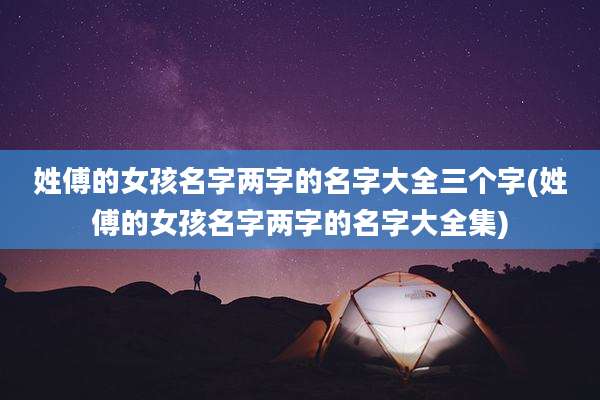 姓傅的女孩名字两字的名字大全三个字(姓傅的女孩名字两字的名字大全集)