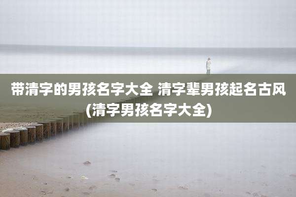 带清字的男孩名字大全 清字辈男孩起名古风(清字男孩名字大全)