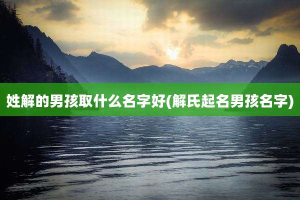 姓解的男孩取什么名字好(解氏起名男孩名字)