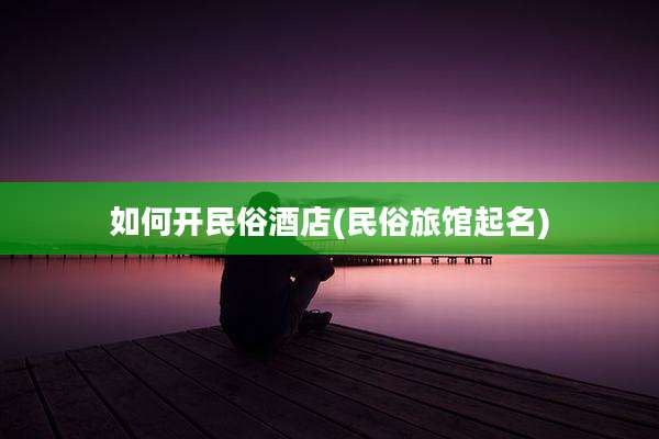 如何开民俗酒店(民俗旅馆起名)