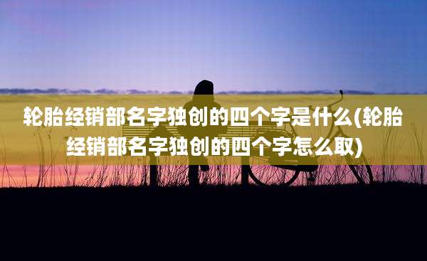 轮胎经销部名字独创的四个字是什么(轮胎经销部名字独创的四个字怎么取)