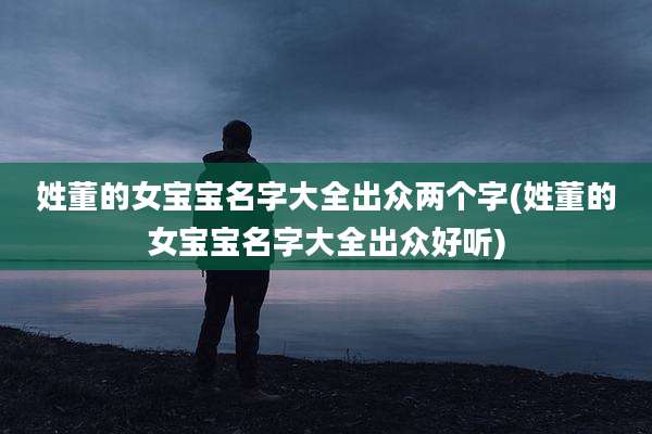 姓董的女宝宝名字大全出众两个字(姓董的女宝宝名字大全出众好听)
