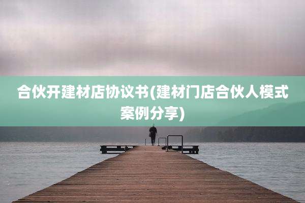 合伙开建材店协议书(建材门店合伙人模式案例分享)