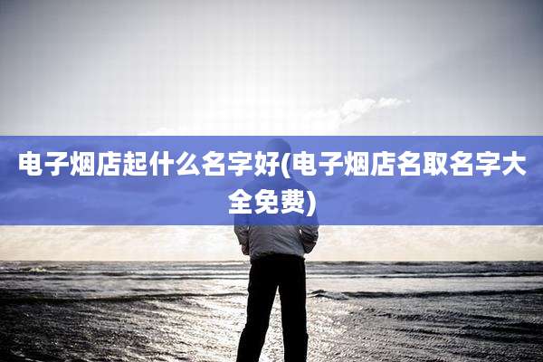 电子烟店起什么名字好(电子烟店名取名字大全免费)