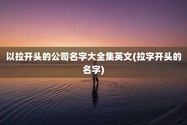 以拉开头的公司名字大全集英文(拉字开头的名字)