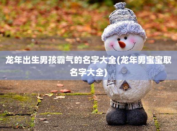 龙年出生男孩霸气的名字大全(龙年男宝宝取名字大全)
