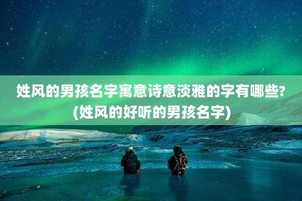 姓风的男孩名字寓意诗意淡雅的字有哪些?(姓风的好听的男孩名字)