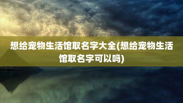 想给宠物生活馆取名字大全(想给宠物生活馆取名字可以吗)