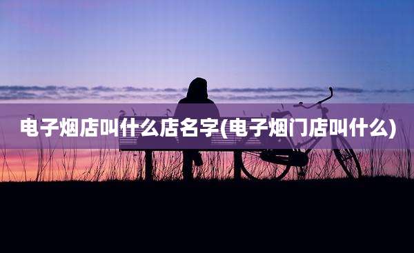 电子烟店叫什么店名字(电子烟门店叫什么)
