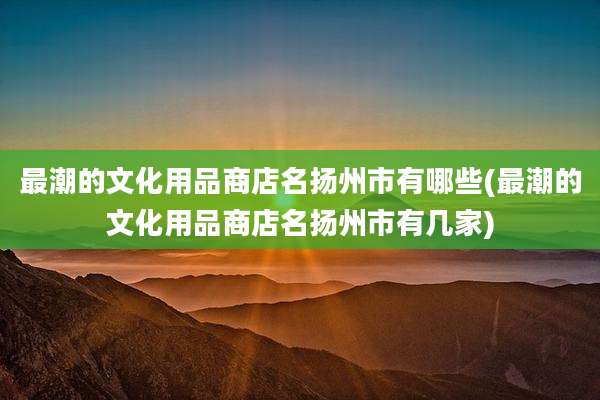 最潮的文化用品商店名扬州市有哪些(最潮的文化用品商店名扬州市有几家)