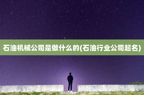 石油机械公司是做什么的(石油行业公司起名)